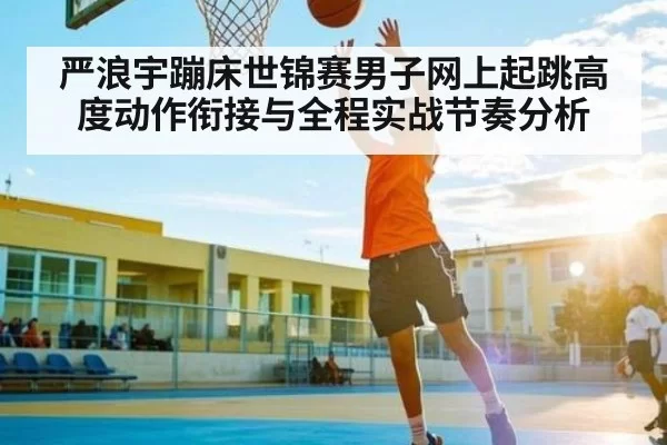 严浪宇蹦床世锦赛男子网上起跳高度动作衔接与全程实战节奏分析